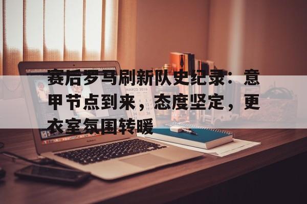 九游体育-赛后罗马刷新队史纪录:意甲节点到来,态度坚定,更衣室氛围转暖的简单介绍