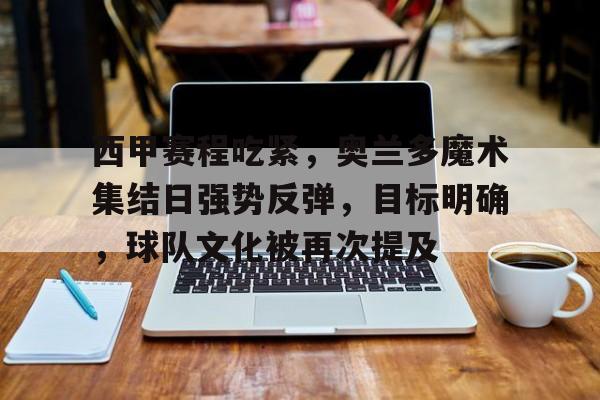 九游-西甲赛程吃紧,奥兰多魔术集结日强势反弹,目标明确,球队文化被再次提及的简单介绍