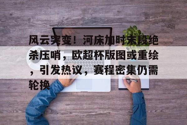 九游体育-风云突变！河床加时末段绝杀压哨，欧超杯版图或重绘，引发热议，赛程密集仍需轮换的简单介绍