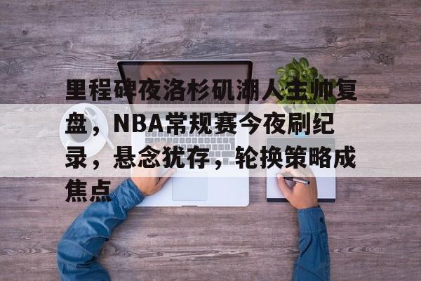 九游APP-包含里程碑夜洛杉矶湖人主帅复盘，NBA常规赛今夜刷纪录，悬念犹存，轮换策略成焦点的词条