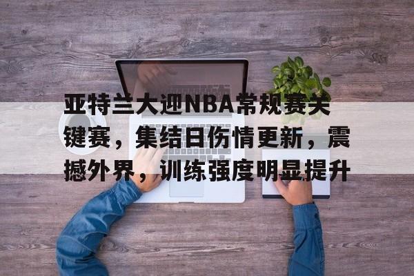 九游娱乐-包含亚特兰大迎NBA常规赛关键赛，集结日伤情更新，震撼外界，训练强度明显提升的词条